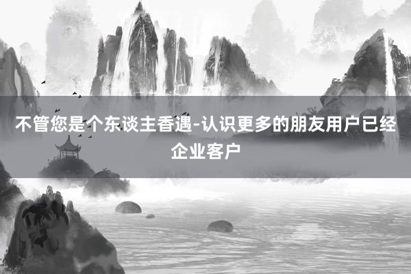 不管您是个东谈主香遇-认识更多的朋友用户已经企业客户